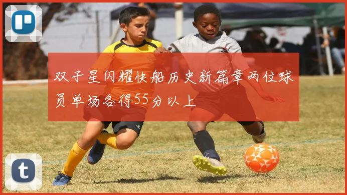 双子星闪耀快船历史新篇章两位球员单场各得55分以上