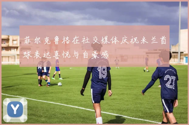 菲尔克鲁格在社交媒体庆祝米兰首球表达喜悦与自豪感