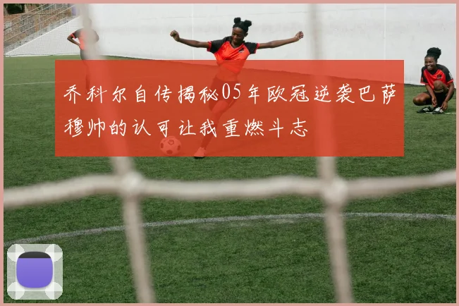 乔科尔自传揭秘05年欧冠逆袭巴萨穆帅的认可让我重燃斗志