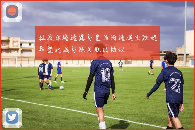拉波尔塔透露与皇马沟通退出欧超希望达成与欧足联的协议