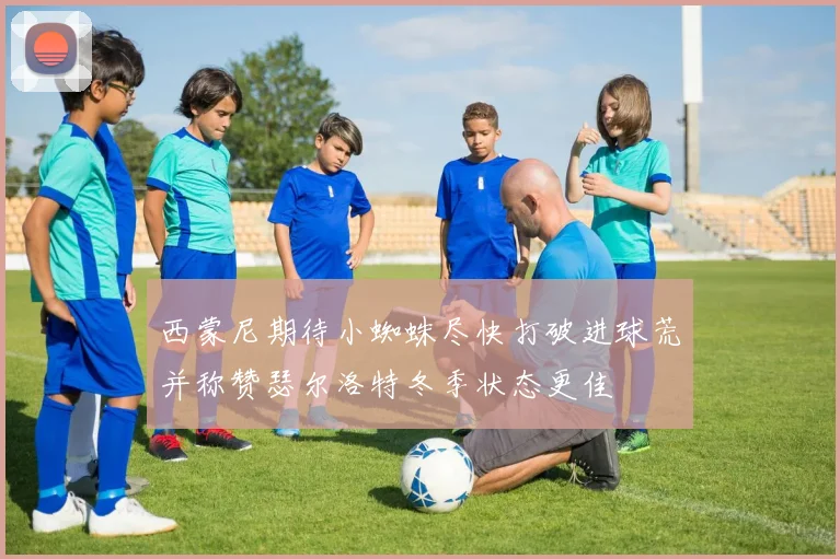 西蒙尼期待小蜘蛛尽快打破进球荒并称赞瑟尔洛特冬季状态更佳