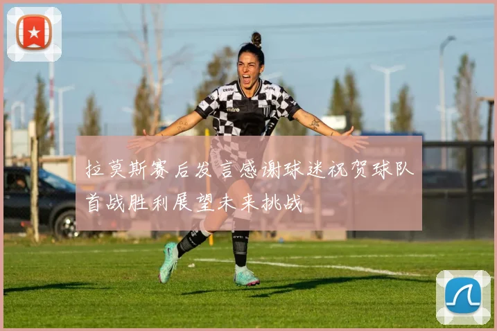 拉莫斯赛后发言感谢球迷祝贺球队首战胜利展望未来挑战