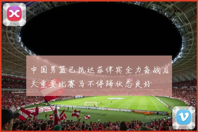 中国男篮已抵达菲律宾全力备战后天重要比赛马不停蹄状态良好