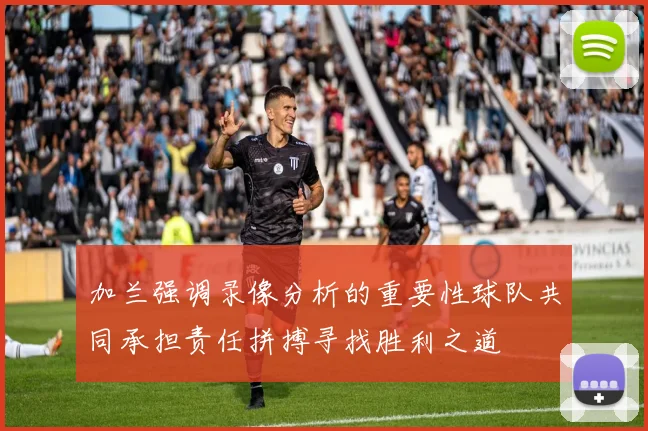 加兰强调录像分析的重要性球队共同承担责任拼搏寻找胜利之道