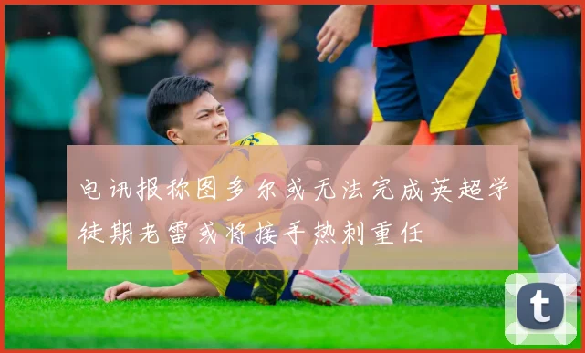 电讯报称图多尔或无法完成英超学徒期老雷或将接手热刺重任
