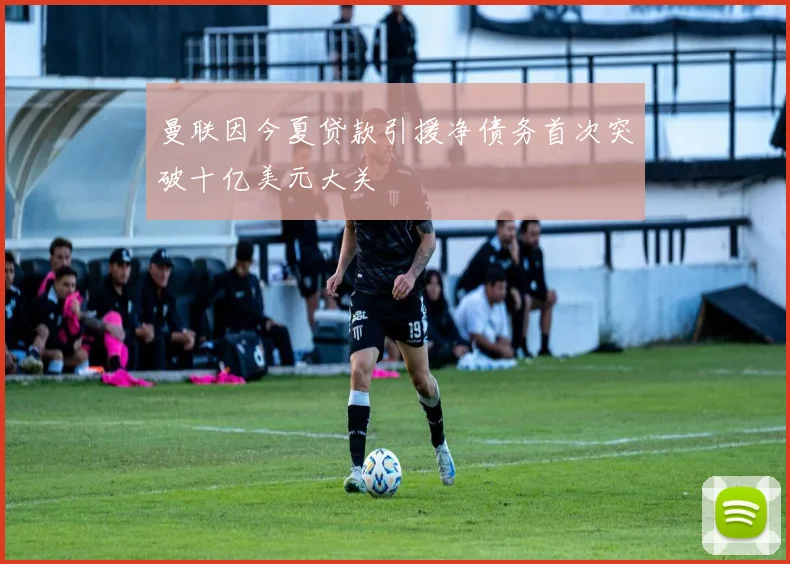曼联因今夏贷款引援净债务首次突破十亿美元大关