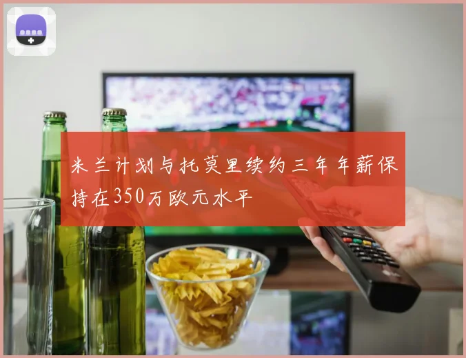 米兰计划与托莫里续约三年年薪保持在350万欧元水平