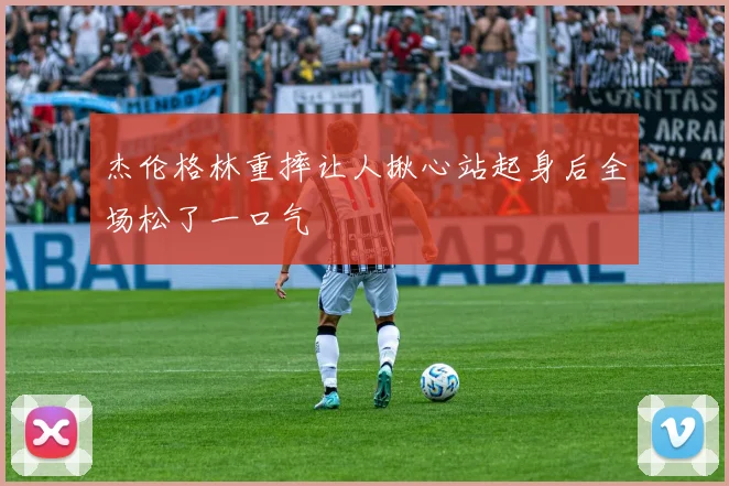 杰伦格林重摔让人揪心站起身后全场松了一口气