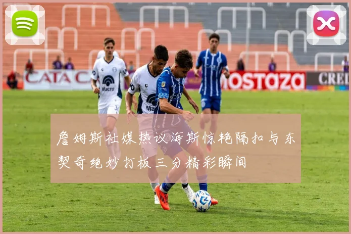 詹姆斯社媒热议海斯惊艳隔扣与东契奇绝妙打板三分精彩瞬间
