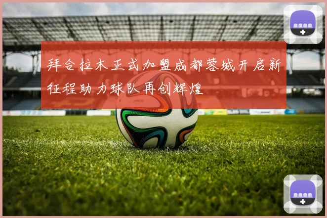 拜合拉木正式加盟成都蓉城开启新征程助力球队再创辉煌