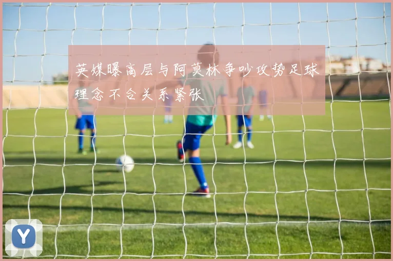 英媒曝高层与阿莫林争吵攻势足球理念不合关系紧张