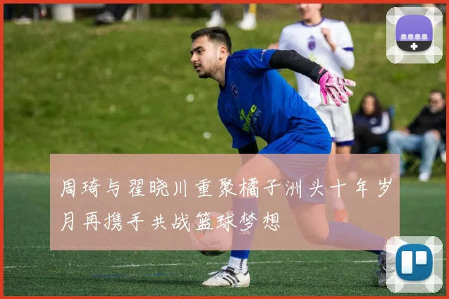 周琦与翟晓川重聚橘子洲头十年岁月再携手共战篮球梦想