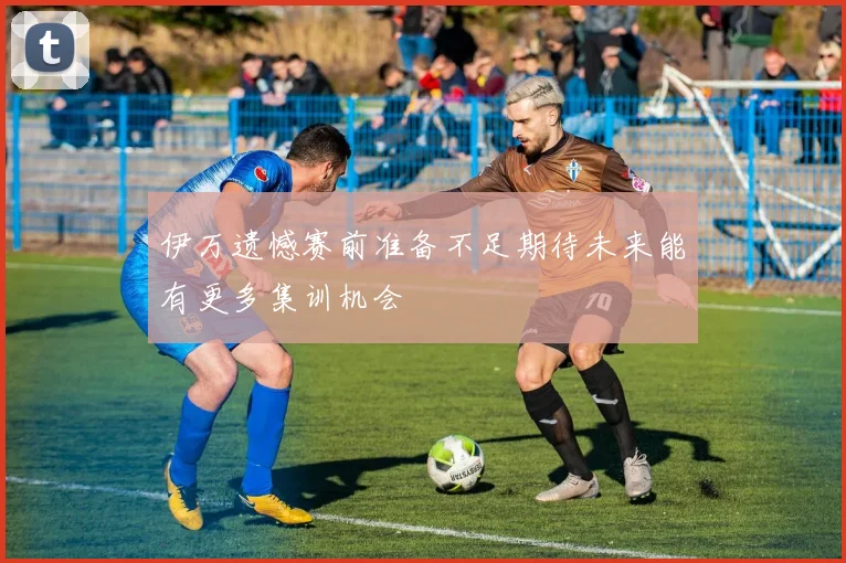 伊万遗憾赛前准备不足期待未来能有更多集训机会